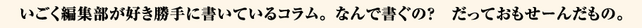 いごく編集部が好き勝手に書いているコラム。なんで書ぐの?だっておもせーんだもの。