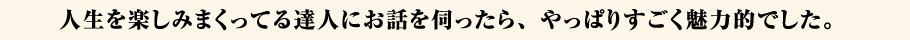 人生を楽しみまくってる達人にお話を伺ったら、やっぱりすごく魅力的でした。